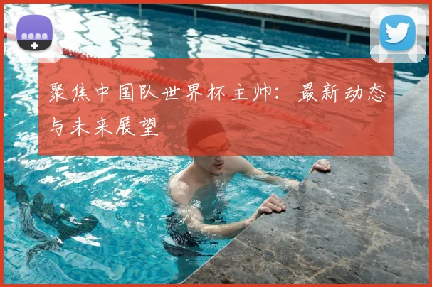聚焦中国队世界杯主帅:最新动态与未来展望