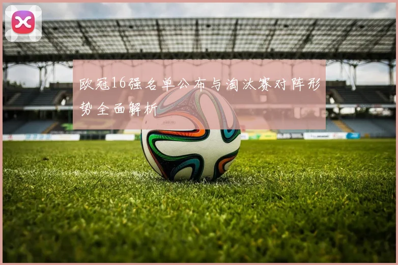 欧冠16强名单公布与淘汰赛对阵形势全面解析